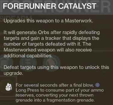 Destiny 2 FORERUNNER CATALYST Améliore cette arme en un chef-d'œuvre.  Il générera des orbes après avoir vaincu rapidement des cibles et gagnera un tracker qui affiche le nombre de cibles vaincues avec lui.  L'arme Masterworked recevra également des capacités supplémentaires.  Battez des cibles à l'aide de cette arme pour débloquer cette amélioration.  Pendant plusieurs secondes après un coup final, j'appuie longuement pour consommer une partie de vos réserves de munitions, convertissant votre prochaine grenade lancée en grenade à fragmentation