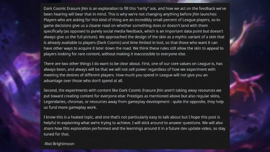 Skin League of Legends à 200 $ - Commentaire de Jeremy 'Brightmoon' Lee : "Dark Cosmic Erasure Jhin est une exploration pour répondre à cette demande de « rareté », et la façon dont nous agissons en fonction des commentaires que nous avons entendus gardera cela à l'esprit.  C'est pourquoi nous ne changeons rien avant le lancement de Jhin : les joueurs qui demandent ce genre de choses représentent un pourcentage incroyablement faible des joueurs de League, donc les décisions en jeu nous permettent de savoir plus clairement si quelque chose arrive ou non. avec eux spécifiquement (par opposition aux commentaires purement sur les réseaux sociaux, qui constituent un point de données important mais ne nous donnent pas toujours une image complète).  Nous avons abordé la conception du skin comme une variante mythique d'un skin déjà disponible pour les joueurs (Dark Cosmic) et limité dans le temps en butin, afin que ceux qui le souhaitent puissent avoir d'autres moyens de l'acquérir plus tard.  Nous pensons que ces règles permettent toujours au skin de séduire les joueurs à la recherche de contenu rare, sans le rendre inaccessible à tout le monde.  Il y a deux autres choses sur lesquelles je veux être clair.  Premièrement, l’une de nos valeurs fondamentales sur League est, a toujours été et sera toujours que nous ne vendrons pas de pouvoir, quelle que soit la manière dont nous expérimentons pour répondre aux désirs des différents joueurs.  Le montant que vous dépensez dans League ne vous donnera pas d'avantage sur ceux qui ne dépensent pas du tout.  Deuxièmement, les expériences avec du contenu comme Dark Cosmic Erasure Jhin ne nous enlèvent pas les ressources que nous consacrons à la création de contenu pour tout le monde : des prestiges comme mentionné ci-dessus, mais aussi des skins classiques, des légendaires, des chromas ou des ressources éloignées du développement du gameplay - bien au contraire. ils nous aident à financer davantage de travaux sur le gameplay.  Je sais que c'est un sujet brûlant et qu'il n'est pas particulièrement facile d'en parler, mais j'espère que cet article sera utile pour expliquer ce que nous essayons d'accomplir.  Je resterai sur place pour répondre aux questions.  Nous partagerons également les performances de cette exploration et les enseignements qui en découlent dans une future vidéo de mise à jour des développeurs, alors restez à l'écoute pour cela."