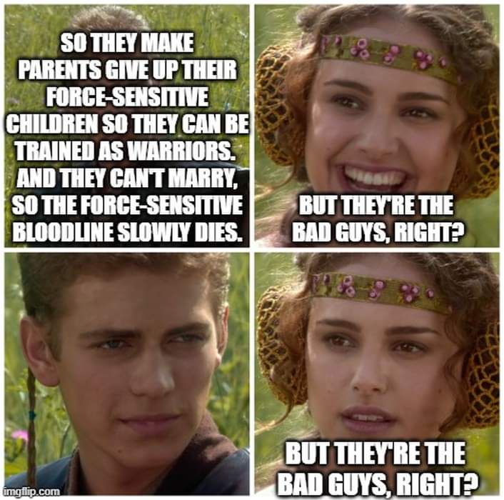 Un mème à quatre panneaux utilisant des images des adolescents Anakin Skywalker (Hayden Christensen) et Padmé Amidala (Natalie Portman) de Star Wars : Épisode II – L'Attaque des clones.  Panel 1, Anakin : « Alors ils obligent les parents à abandonner leurs enfants sensibles à la Force afin qu'ils puissent être formés comme guerriers.  Et ils ne peuvent pas se marier, donc la lignée sensible à la Force meurt lentement.  Panel 2, Padmé, souriante : « Mais ce sont eux les méchants, non ?  Panel 3, Anakin, pas de réponse.  Panel 4, Padmé, ne souriant plus, répète la question.