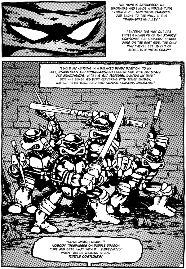 Une page de Teenage Mutant Ninja Turtles #1.   Panneau 1 : Un gros plan sur les yeux de Léonard.   Le récit de Léo : "Je m'appelle Léonard.  Mes frères et moi avons pris un mauvais chemin quelque part... Nous sommes désormais coincés, dos au mur, dans cette ruelle jonchée d'ordures.  Quinze membres des Purple Dragons, le gang de rue le plus coriace de l'East Side, lui barrent la route.  La seule façon pour eux de nous laisser sortir d'ici... c'est si nous sommes morts !"Panel 2 : Les 4 tortues en position de combat avec leurs armes.   Le récit de Léo : "Je tiens mon katana dans une position détendue et prête.  À ma gauche, Donatello et Michel-Ange emboîtent le pas avec le bâton et les nunchakus.  Avec son sai, Raphaël garde mon côté droit – je sens son corps frémir d'énergie tendue, attendant d'être déclenché dans une libération sauvage et tranchante !"Purple Dragon (hors panneau) : Vous êtes morts, les monstres !!!  Personne ne pénètre sur le territoire du Dragon Pourpre et ne s'en tire sans problème... surtout quand ils portent de stupides costumes de tortue !