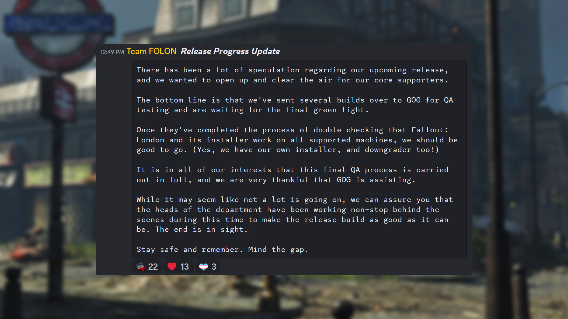 Mise à jour de Fallout London par l'équipe FOLON : "Il y a eu beaucoup de spéculations concernant notre prochaine sortie, et nous voulions ouvrir et clarifier les choses pour nos principaux supporters. En fin de compte, nous avons envoyé plusieurs builds à GOG pour des tests d'assurance qualité et attendons le feu vert final. Une fois qu'ils auront terminé le processus de vérification que Fallout: London et son installateur fonctionnent sur toutes les machines prises en charge, nous devrions être prêts à partir. (Oui, nous avons notre propre installateur et notre propre downgrade aussi !) Il est dans notre intérêt à tous que ce processus d'assurance qualité final soit mené à bien dans son intégralité, et nous sommes très reconnaissants à GOG de nous aider. Bien qu'il puisse sembler qu'il ne se passe pas grand-chose, nous pouvons vous assurer que les chefs du département ont travaillé sans relâche dans les coulisses pendant cette période pour rendre la version finale aussi bonne que possible. La fin est en vue. Restez en sécurité et n'oubliez pas. Faites attention à l'écart."